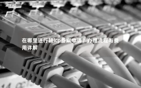 在哪里进行赣icp备案申请？办理流程与费用详解