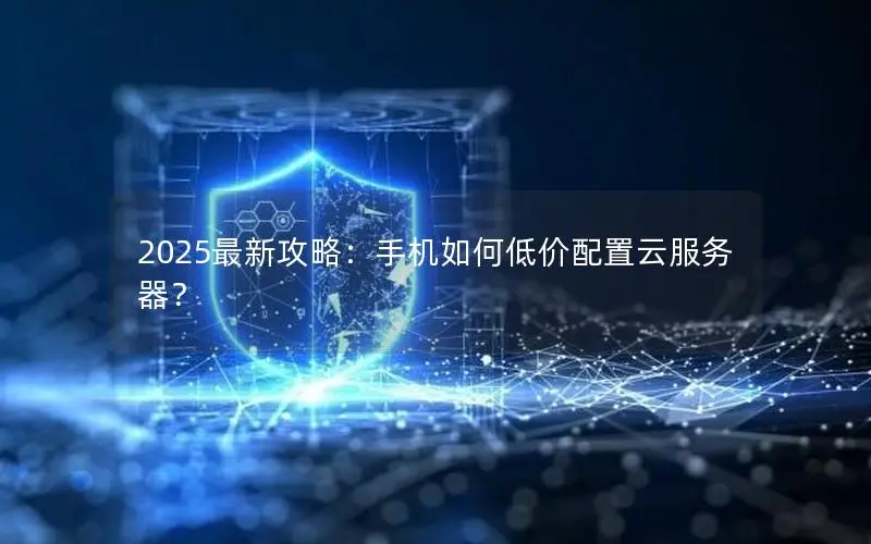 2025最新攻略：手机如何低价配置云服务器？