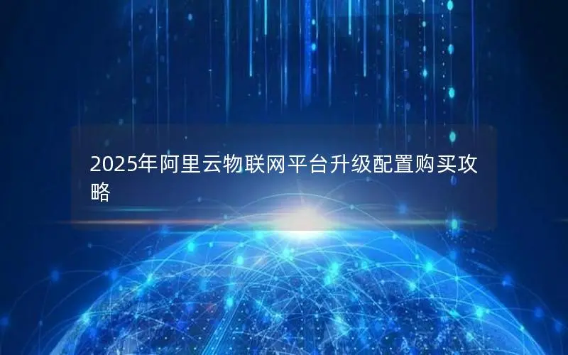 2025年阿里云物联网平台升级配置购买攻略 2025年阿里云物联网平台升级配置购买攻略