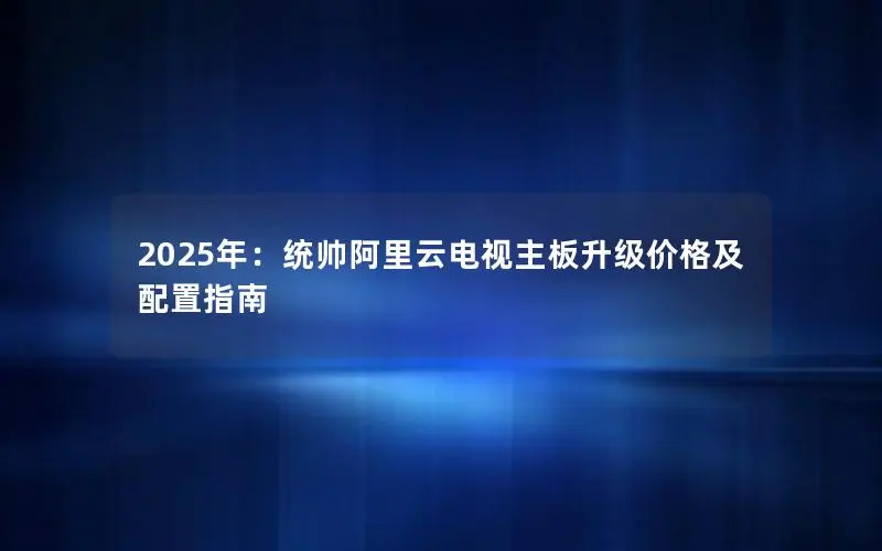 2025年:统帅阿里云电视主板升级价格及配置指南 2025年:统帅阿里云电视主板升级价格及配置指南