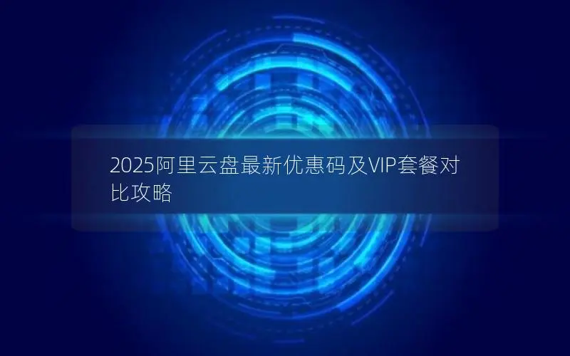 2025阿里云盘最新优惠码及VIP套餐对比攻略 2025阿里云盘最新优惠码及VIP套餐对比攻略