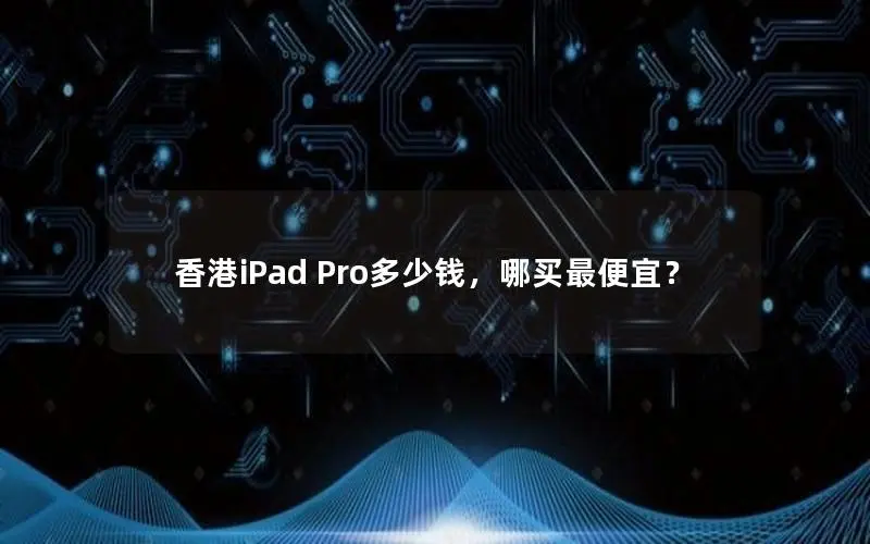 香港iPad Pro多少钱,哪买最便宜? 香港iPad Pro多少钱,哪买最便宜?