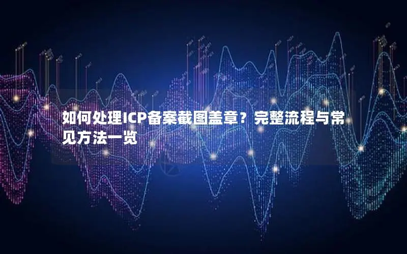 如何处理ICP备案截图盖章?完整流程与常见方法一览 如何处理ICP备案截图盖章?完整流程与常见方法一览