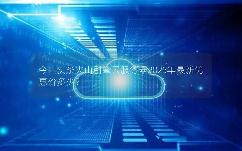 今日头条火山引擎云服务器2025年最新优惠价多少？