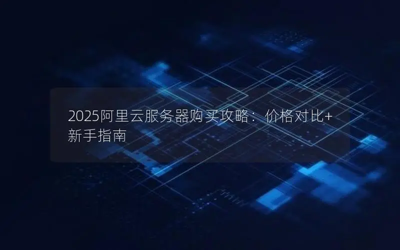 2025阿里云服务器购买攻略:价格对比+新手指南 2025阿里云服务器购买攻略:价格对比+新手指南