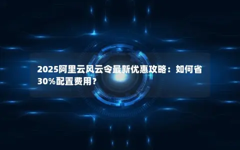 2025阿里云风云令最新优惠攻略：如何省30%配置费用？