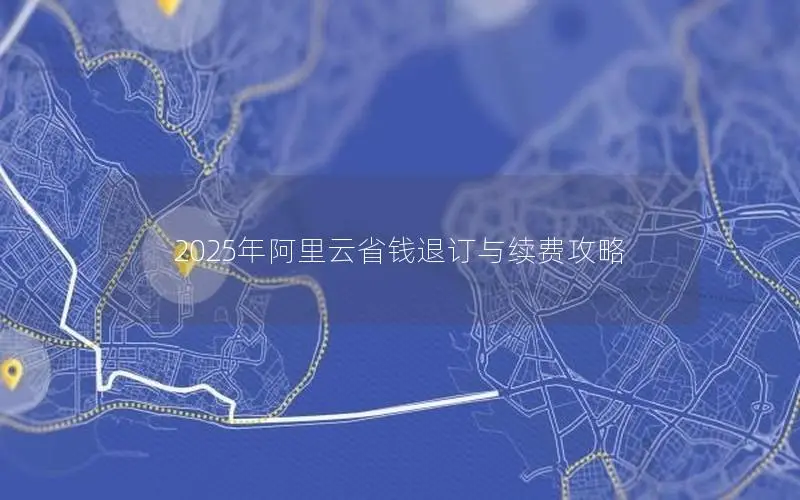 2025年阿里云省钱退订与续费攻略 2025年阿里云省钱退订与续费攻略
