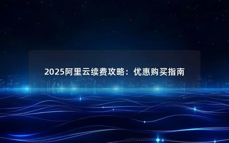 2025阿里云续费攻略:优惠购买指南 2025阿里云续费攻略:优惠购买指南