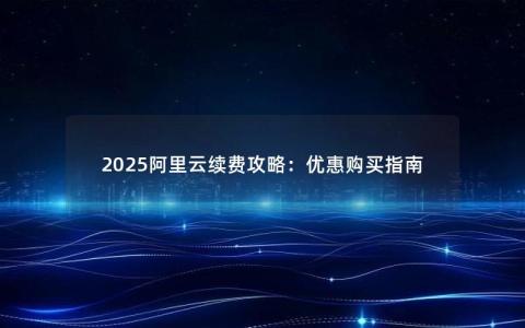 2025阿里云续费攻略：优惠购买指南