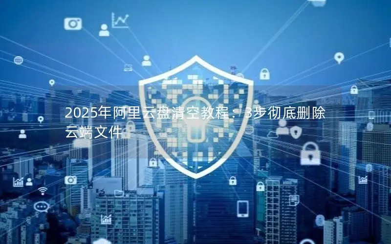 2025年阿里云盘清空教程:3步彻底删除云端文件 2025年阿里云盘清空教程:3步彻底删除云端文件