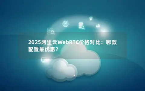 2025阿里云WebRTC价格对比：哪款配置最优惠？