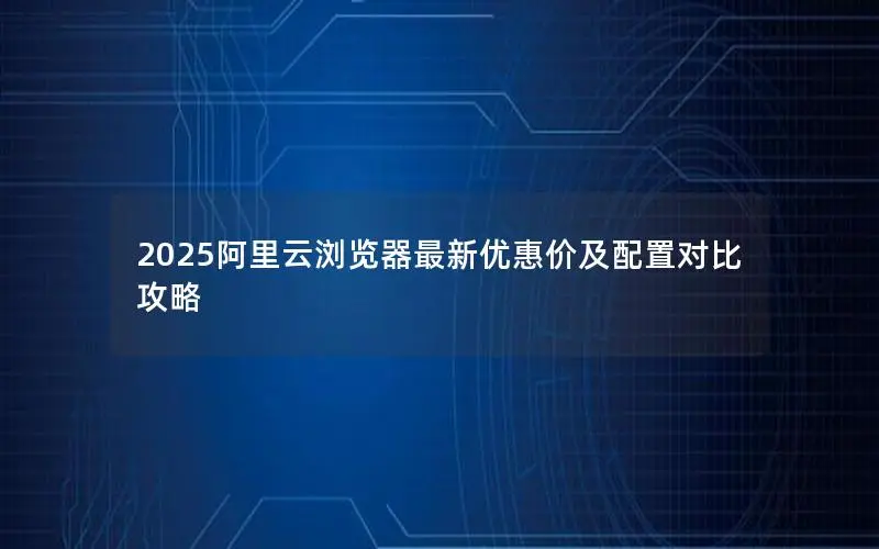 2025阿里云浏览器最新优惠价及配置对比攻略 2025阿里云浏览器最新优惠价及配置对比攻略