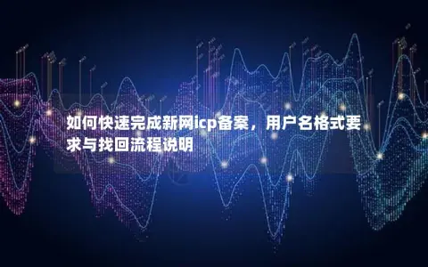 如何快速完成新网icp备案，用户名格式要求与找回流程说明