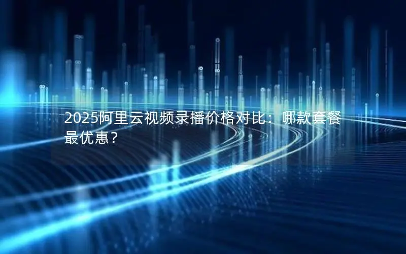 2025阿里云视频录播价格对比：哪款套餐最优惠？
