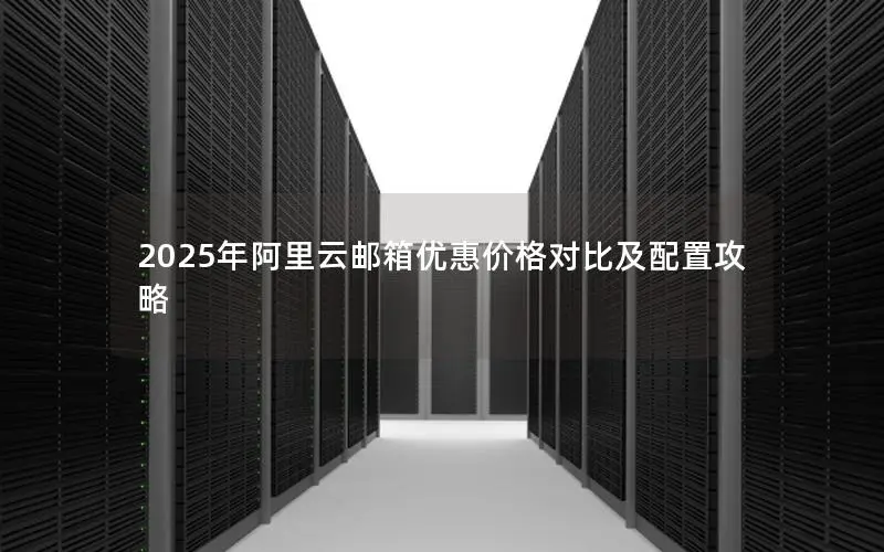 2025年阿里云邮箱优惠价格对比及配置攻略 2025年阿里云邮箱优惠价格对比及配置攻略