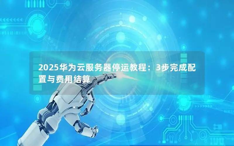 2025华为云服务器停运教程:3步完成配置与费用结算 2025华为云服务器停运教程:3步完成配置与费用结算