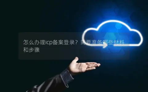 怎么办理icp备案登录？需要准备哪些材料和步骤