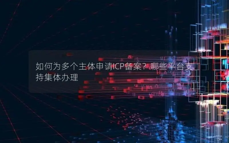如何为多个主体申请ICP备案？哪些平台支持集体办理