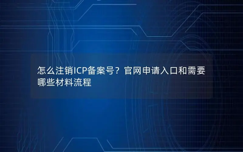 怎么注销ICP备案号?官网申请入口和需要哪些材料流程 怎么注销ICP备案号?官网申请入口和需要哪些材料流程