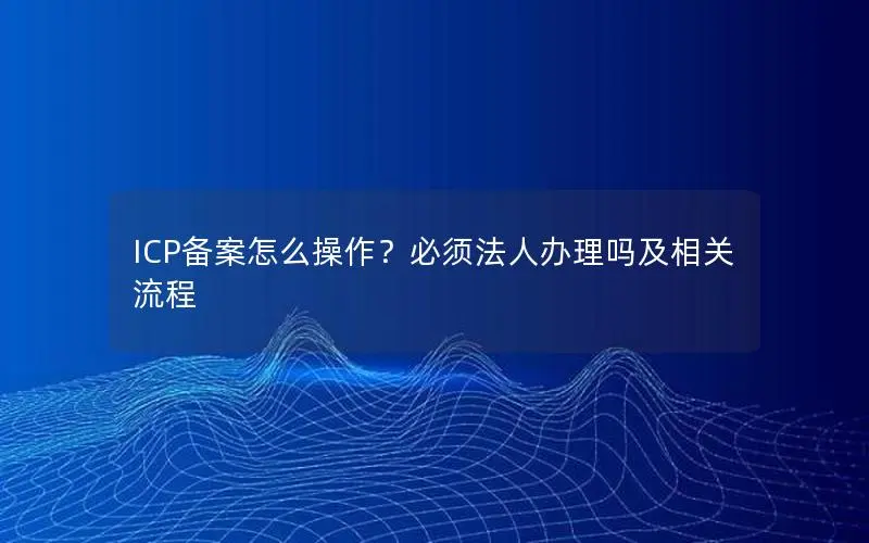 ICP备案怎么操作?必须法人办理吗及相关流程 ICP备案怎么操作?必须法人办理吗及相关流程