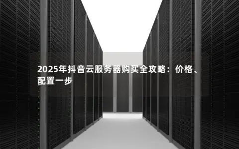 2025年抖音云服务器购买全攻略：价格、配置一步