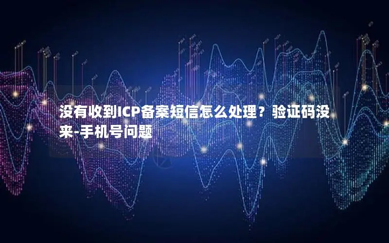 没有收到ICP备案短信怎么处理?验证码没来-手机号问题 没有收到ICP备案短信怎么处理?验证码没来-手机号问题