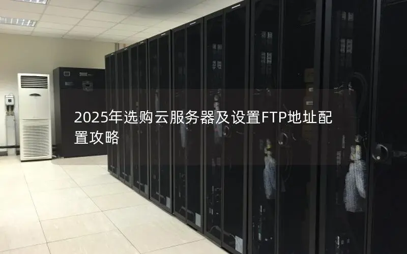 2025年选购云服务器及设置FTP地址配置攻略 2025年选购云服务器及设置FTP地址配置攻略