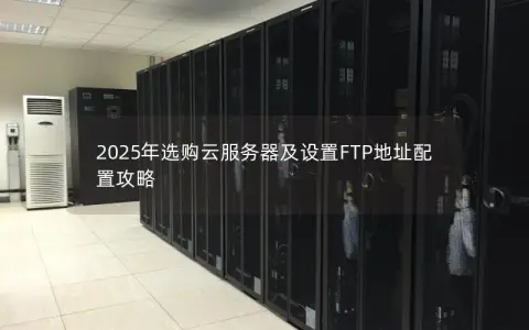 2025年选购云服务器及设置FTP地址配置攻略