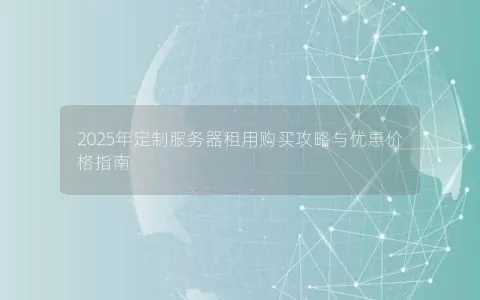 2025年定制服务器租用购买攻略与优惠价格指南