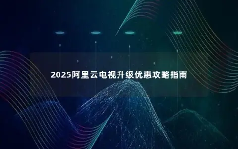 2025阿里云电视升级优惠攻略指南 2025阿里云电视升级优惠攻略指南