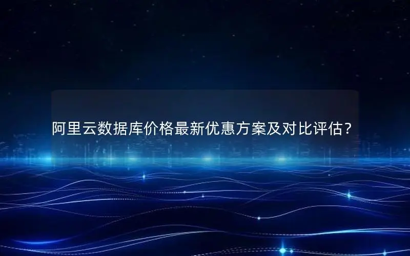 阿里云数据库价格最新优惠方案及对比评估? 阿里云数据库价格最新优惠方案及对比评估?
