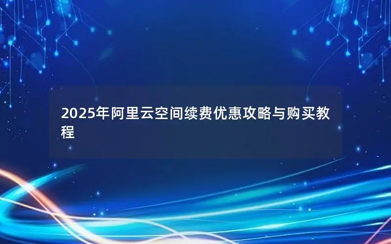 2025年阿里云空间续费优惠攻略与购买教程 2025年阿里云空间续费优惠攻略与购买教程