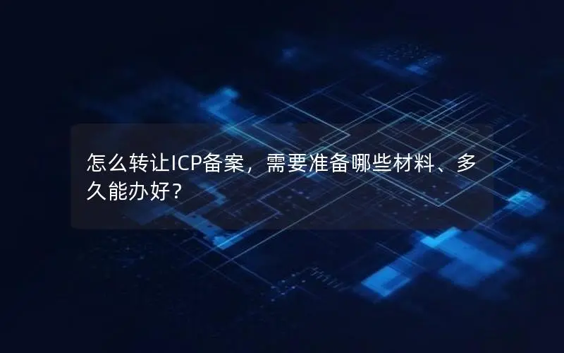 怎么转让ICP备案,需要准备哪些材料、多久能办好? 怎么转让ICP备案,需要准备哪些材料、多久能办好?