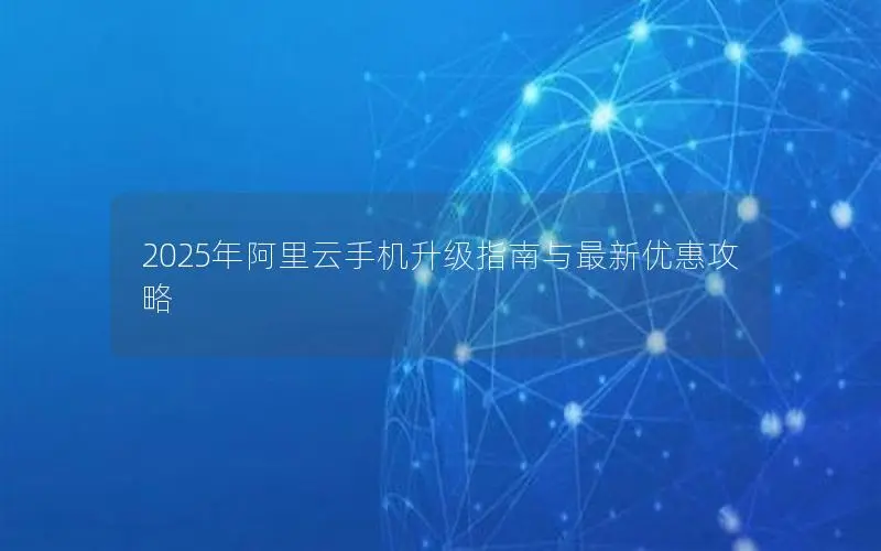 2025年阿里云手机升级指南与最新优惠攻略 2025年阿里云手机升级指南与最新优惠攻略