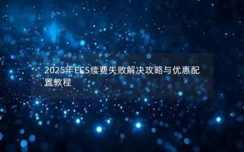 2025年ECS续费失败解决攻略与优惠配置教程 2025年ECS续费失败解决攻略与优惠配置教程