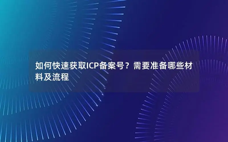 如何快速获取ICP备案号?需要准备哪些材料及流程 如何快速获取ICP备案号?需要准备哪些材料及流程
