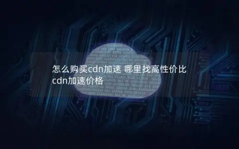 怎么购买cdn加速 哪里找高性价比 cdn加速价格