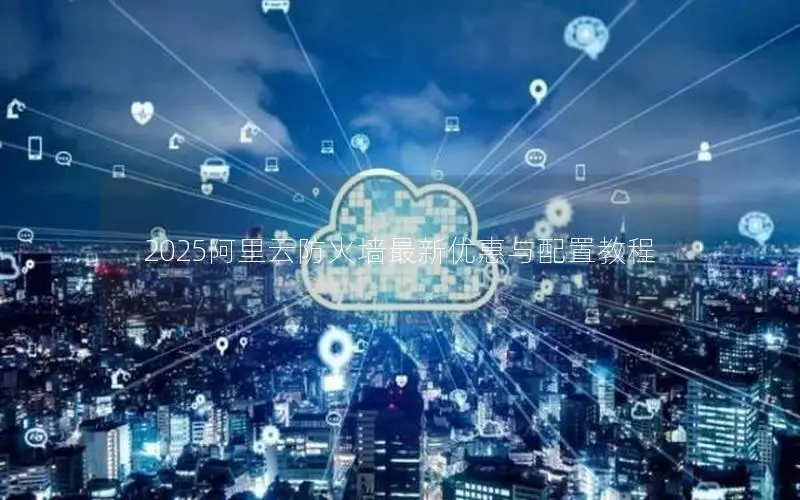 2025阿里云防火墙最新优惠与配置教程 2025阿里云防火墙最新优惠与配置教程