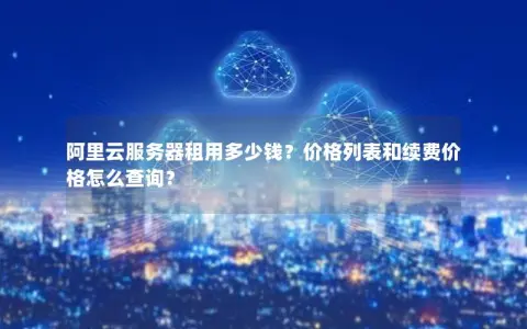 阿里云服务器租用多少钱？价格列表和续费价格怎么查询？