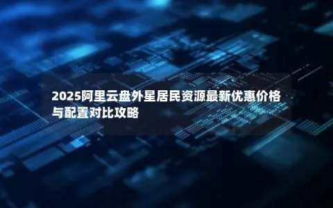 2025阿里云盘外星居民资源最新优惠价格与配置对比攻略