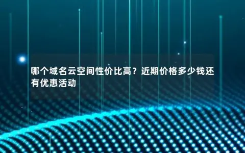 哪个域名云空间性价比高？近期价格多少钱还有优惠活动
