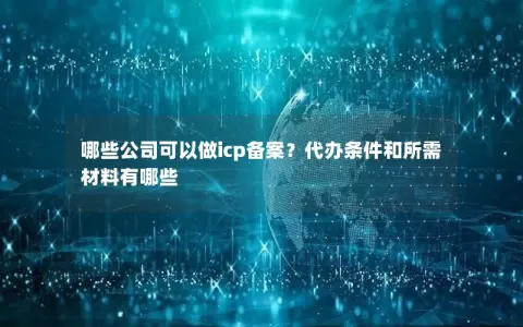 哪些公司可以做icp备案？代办条件和所需材料有哪些