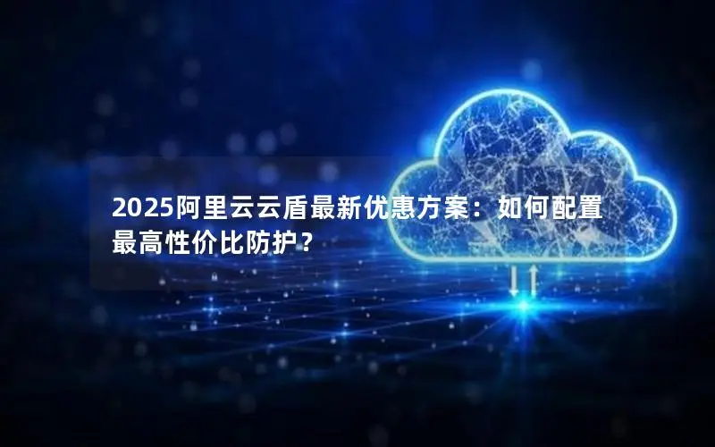 2025阿里云云盾最新优惠方案：如何配置最高性价比防护？