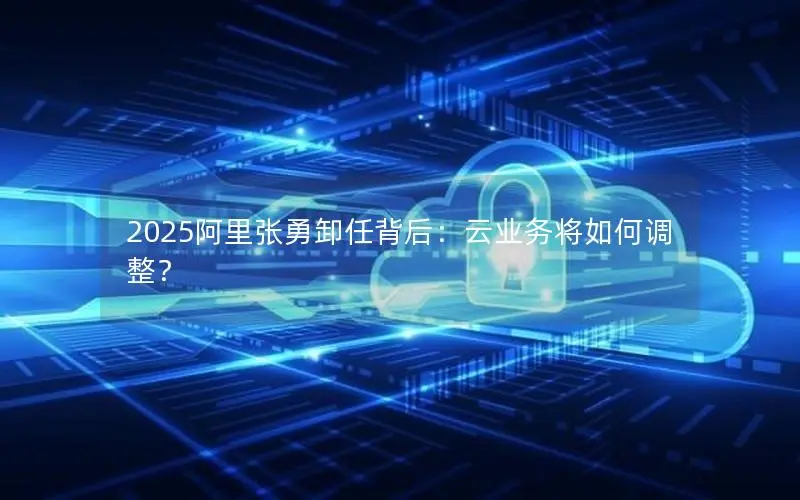 2025阿里张勇卸任背后:云业务将如何调整? 2025阿里张勇卸任背后:云业务将如何调整?