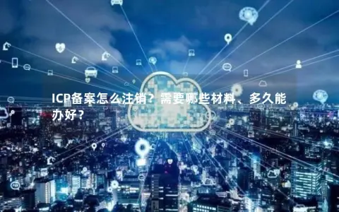 ICP备案怎么注销？需要哪些材料、多久能办好？