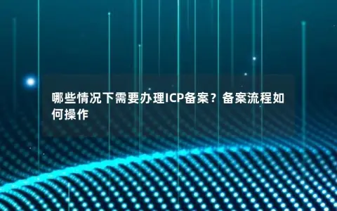 哪些情况下需要办理ICP备案？备案流程如何操作