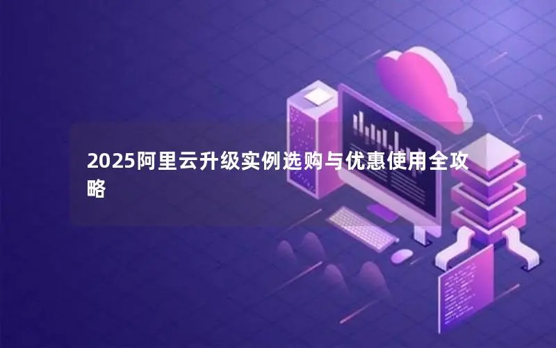 2025阿里云升级实例选购与优惠使用全攻略 2025阿里云升级实例选购与优惠使用全攻略