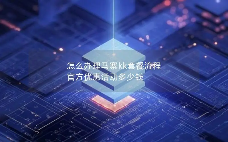 怎么办理马寨kk套餐流程 官方优惠活动多少钱 怎么办理马寨kk套餐流程 官方优惠活动多少钱