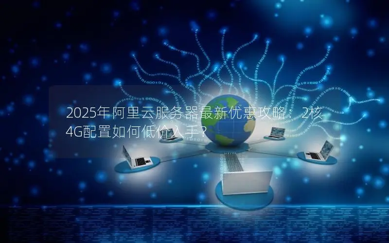 2025年阿里云服务器最新优惠攻略:2核4G配置如何低价入手? 2025年阿里云服务器最新优惠攻略:2核4G配置如何低价入手?