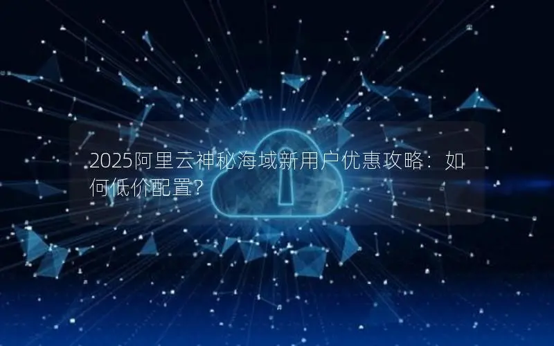 2025阿里云神秘海域新用户优惠攻略：如何低价配置？